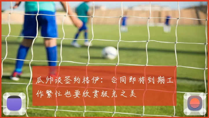 瓜帅谈签约格伊：合同即将到期工作繁忙也要欣赏极光之美