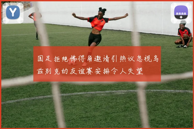 国足拒绝佛得角邀请引热议忽视乌兹别克的友谊赛安排令人失望