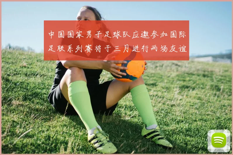 中国国家男子足球队应邀参加国际足联系列赛将于三月进行两场友谊赛