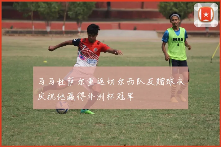 马马杜萨尔重返切尔西队友赠球衣庆祝他赢得非洲杯冠军
