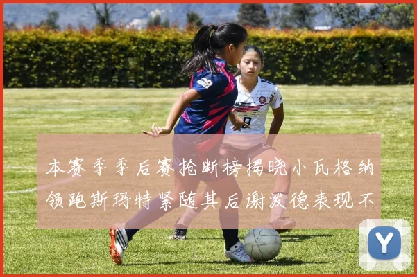 本赛季季后赛抢断榜揭晓小瓦格纳领跑斯玛特紧随其后谢泼德表现不俗
