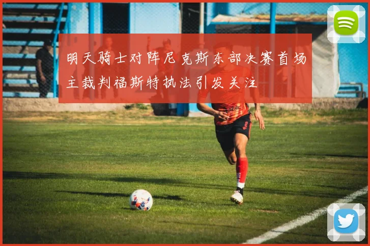 明天骑士对阵尼克斯东部决赛首场主裁判福斯特执法引发关注