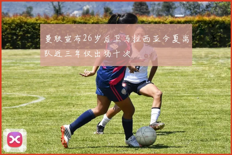 曼联宣布26岁后卫马拉西亚今夏离队近三年仅出场十次