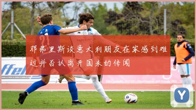 邓弗里斯谈意大利朋友在家感到难过并否认离开国米的传闻