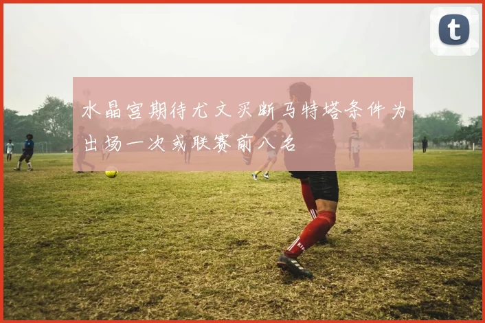 水晶宫期待尤文买断马特塔条件为出场一次或联赛前八名